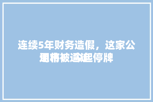 连续5年财务造假，这家公司将被逼迫
退市！ 今起停牌 连续5年财务造假，这家公司将被逼迫
退市！ 今起停牌 冰箱